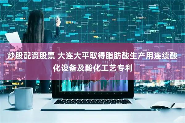 炒股配资股票 大连大平取得脂肪酸生产用连续酸化设备及酸化工艺专利
