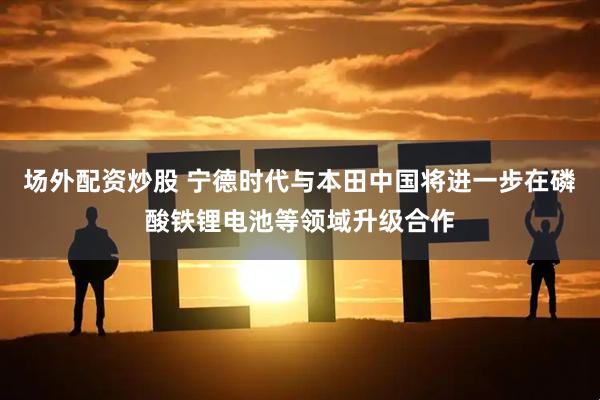 场外配资炒股 宁德时代与本田中国将进一步在磷酸铁锂电池等领域升级合作
