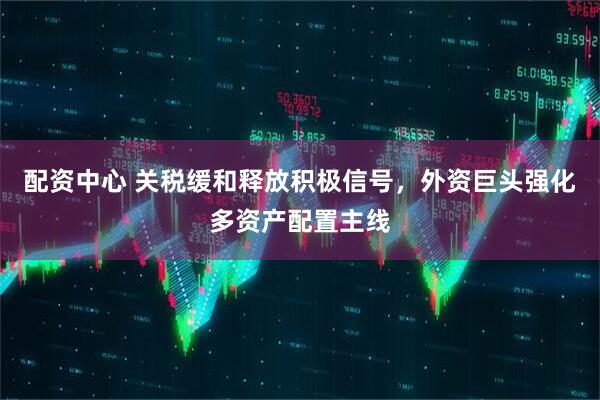 配资中心 关税缓和释放积极信号，外资巨头强化多资产配置主线