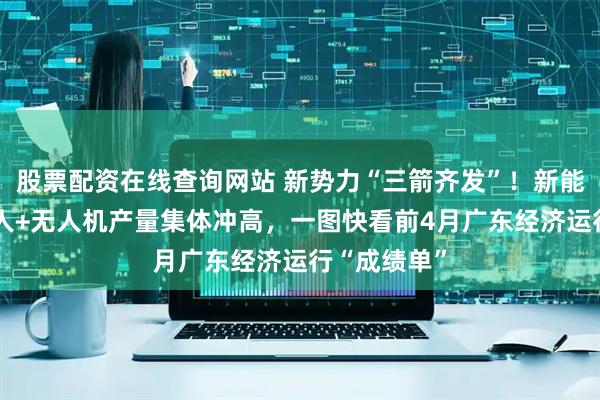 股票配资在线查询网站 新势力“三箭齐发”！新能源车+机器人+无人机产量集体冲高，一图快看前4月广东经济运行“成绩单”