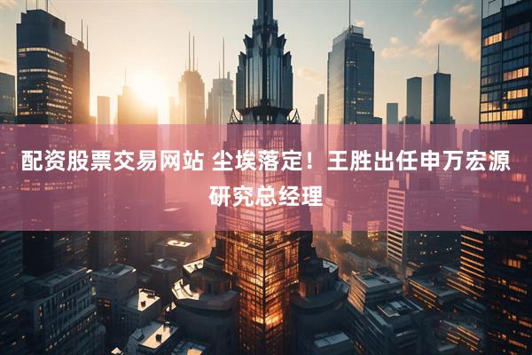 配资股票交易网站 尘埃落定！王胜出任申万宏源研究总经理