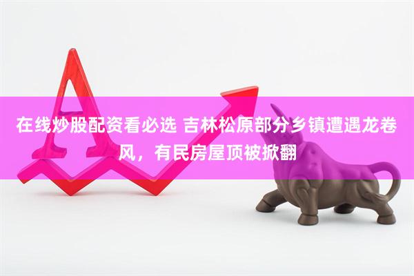 在线炒股配资看必选 吉林松原部分乡镇遭遇龙卷风，有民房屋顶被掀翻