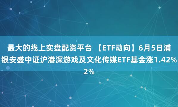 最大的线上实盘配资平台 【ETF动向】6月5日浦银安盛中证沪港深游戏及文化传媒ETF基金涨1.42%