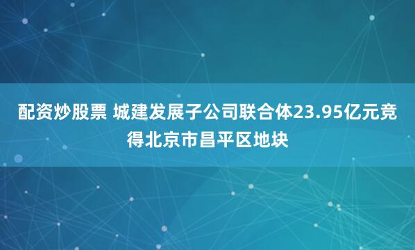 配资炒股票 城建发展子公司联合体23.95亿元竞得北京市昌平区地块