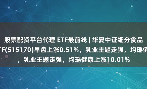 股票配资平台代理 ETF最前线 | 华夏中证细分食品饮料产业主题ETF(515170)早盘上涨0.51%，乳业主题走强，均瑶健康上涨10.01%