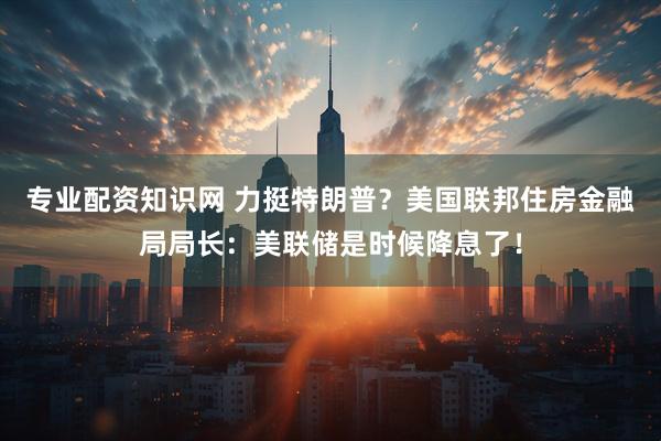 专业配资知识网 力挺特朗普？美国联邦住房金融局局长：美联储是时候降息了！