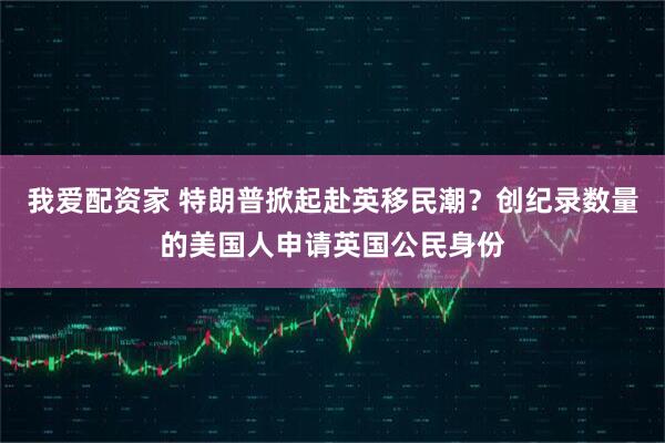 我爱配资家 特朗普掀起赴英移民潮？创纪录数量的美国人申请英国公民身份