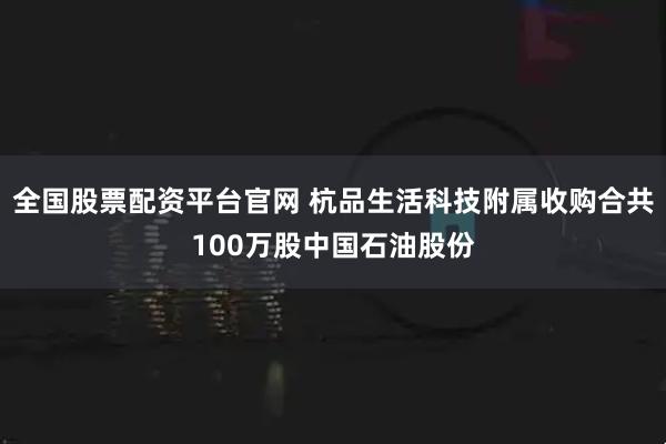 全国股票配资平台官网 杭品生活科技附属收购合共100万股中国石油股份