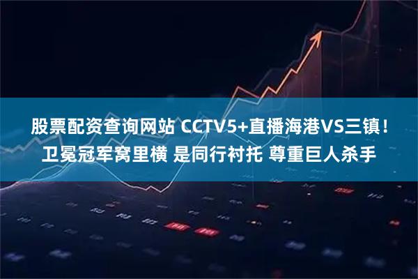 股票配资查询网站 CCTV5+直播海港VS三镇！卫冕冠军窝里横 是同行衬托 尊重巨人杀手