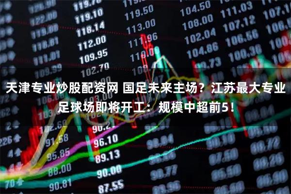 天津专业炒股配资网 国足未来主场？江苏最大专业足球场即将开工：规模中超前5！